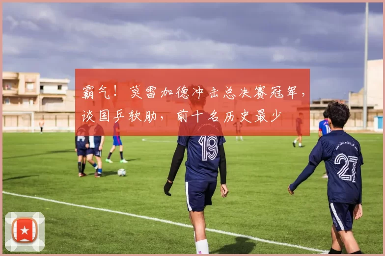 霸气！莫雷加德冲击总决赛冠军，谈国乒软肋，前十名历史最少