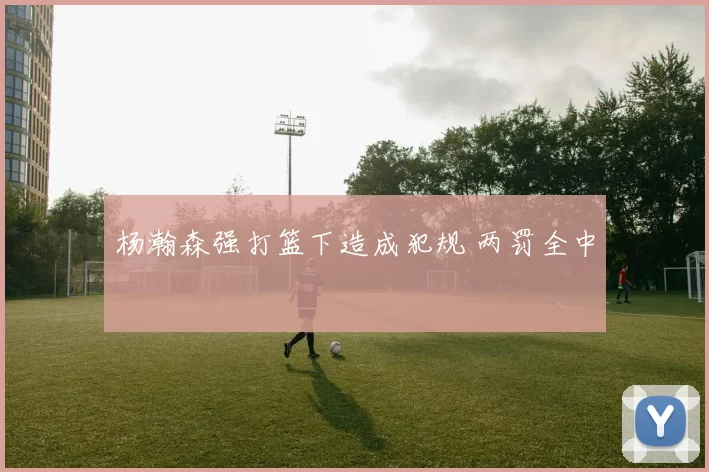 杨瀚森强打篮下造成犯规 两罚全中