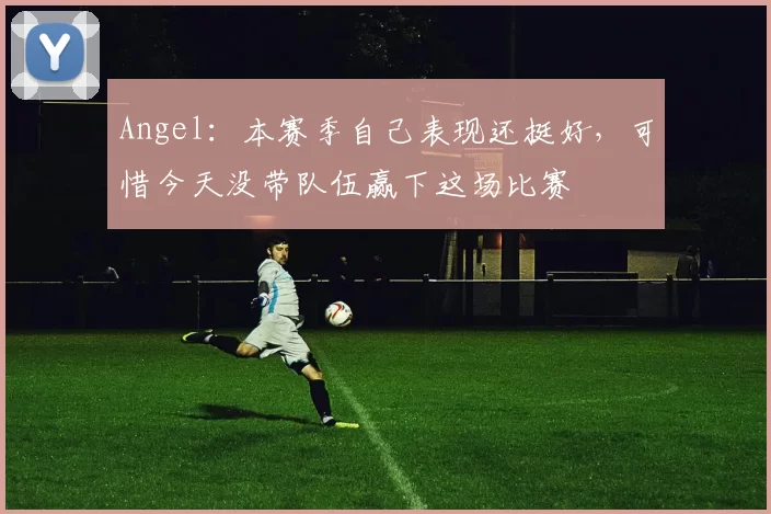 Angel：本赛季自己表现还挺好，可惜今天没带队伍赢下这场比赛