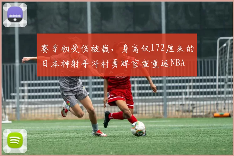 赛季初受伤被裁，身高仅172厘米的日本神射手河村勇辉官宣重返NBA