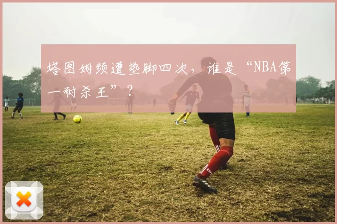 塔图姆频遭垫脚四次，谁是“NBA第一耐杀王”？