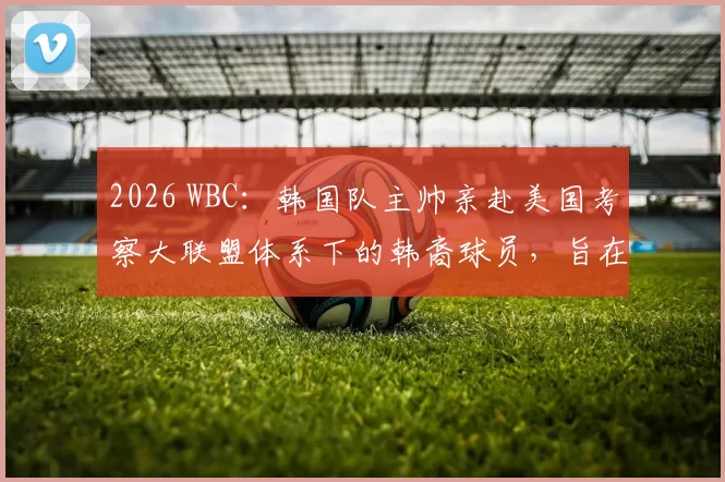 2026 WBC：韩国队主帅亲赴美国考察大联盟体系下的韩裔球员，旨在组建“最强归化阵”