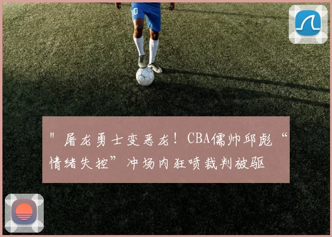 ＂屠龙勇士变恶龙！CBA儒帅邱彪“情绪失控”冲场内狂喷裁判被驱