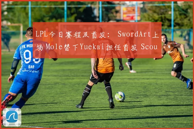 LPL今日赛程及首发： SwordArt上场 Mole替下Yuekai担任首发 Scout大战Xiaohu