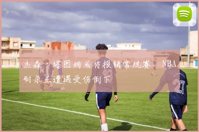 杰森·塔图姆或将报销常规赛，NBA耐杀王遭遇受伤倒下