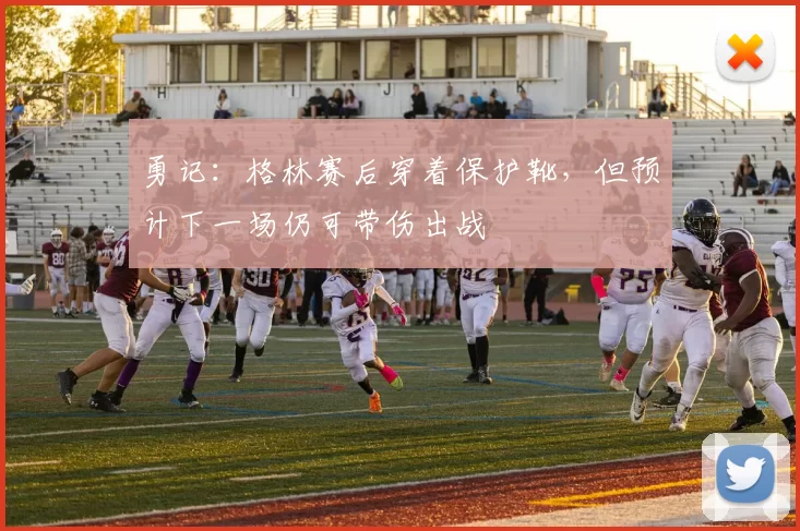 勇记：格林赛后穿着保护靴，但预计下一场仍可带伤出战