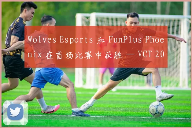 Wolves Esports 和 FunPlus Phoenix 在首场比赛中获胜 — VCT 2025： 中国第一阶段