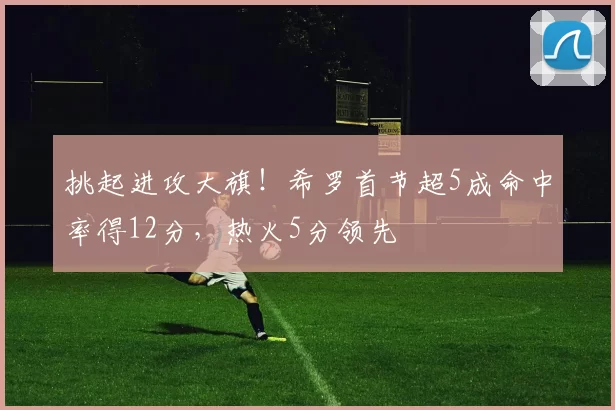 挑起进攻大旗！希罗首节超5成命中率得12分，热火5分领先