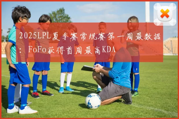 2025LPL夏季赛常规赛第一周最数据：FoFo获得首周最高KDA