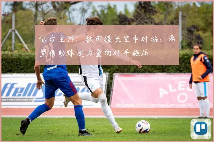 仙台主帅：秋田擅长空中对抗，希望借助球迷力量向对手施压