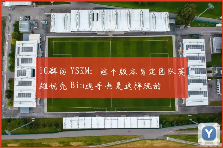iG群访 YSKM：这个版本肯定团队英雄优先 Bin选手也是这样玩的