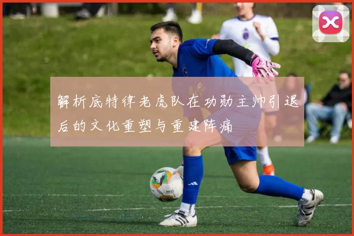 解析底特律老虎队在功勋主帅引退后的文化重塑与重建阵痛