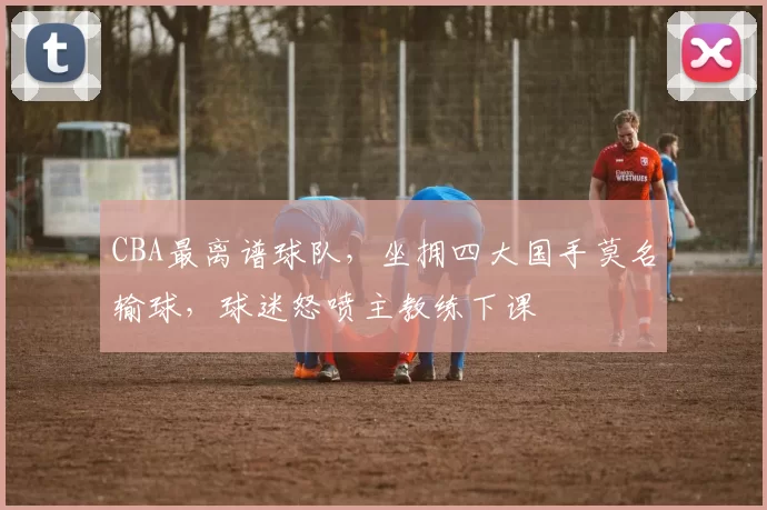 CBA最离谱球队，坐拥四大国手莫名输球，球迷怒喷主教练下课