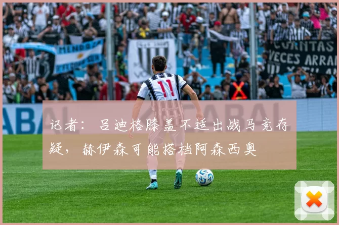 记者：吕迪格膝盖不适出战马竞存疑，赫伊森可能搭档阿森西奥