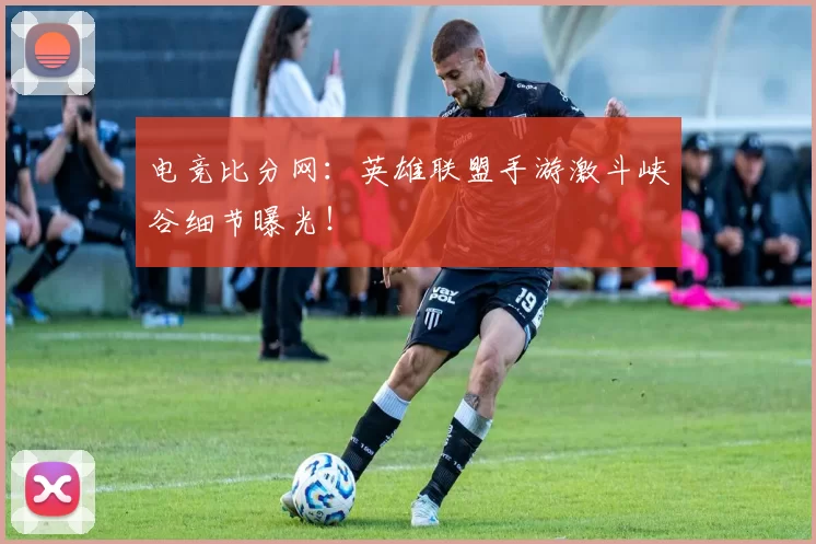 电竞比分网：英雄联盟手游激斗峡谷细节曝光！