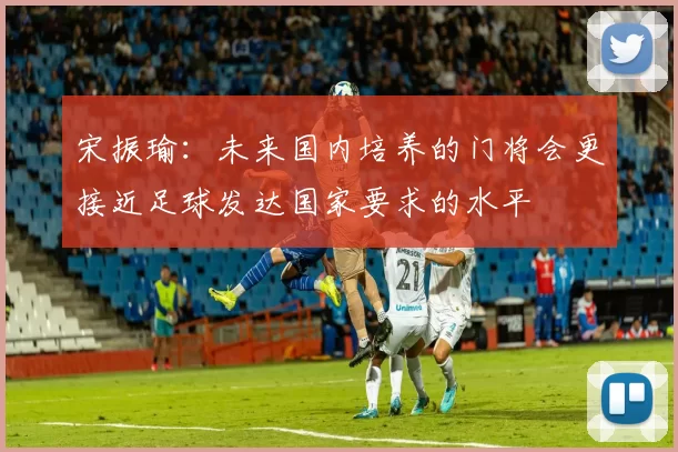 宋振瑜：未来国内培养的门将会更接近足球发达国家要求的水平
