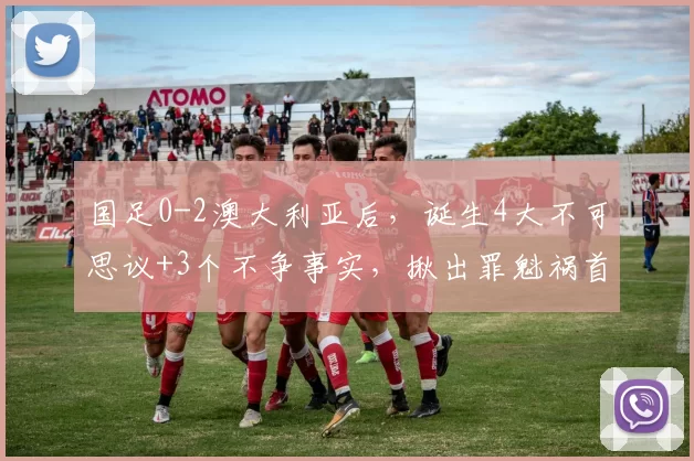 国足0-2澳大利亚后，诞生4大不可思议+3个不争事实，揪出罪魁祸首