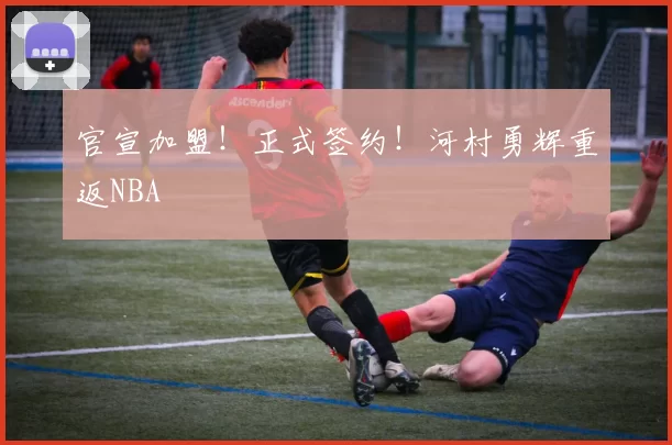 官宣加盟！正式签约！河村勇辉重返NBA