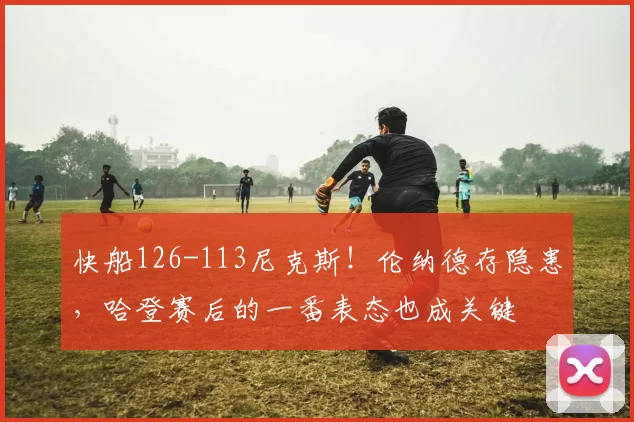 快船126-113尼克斯！伦纳德存隐患，哈登赛后的一番表态也成关键