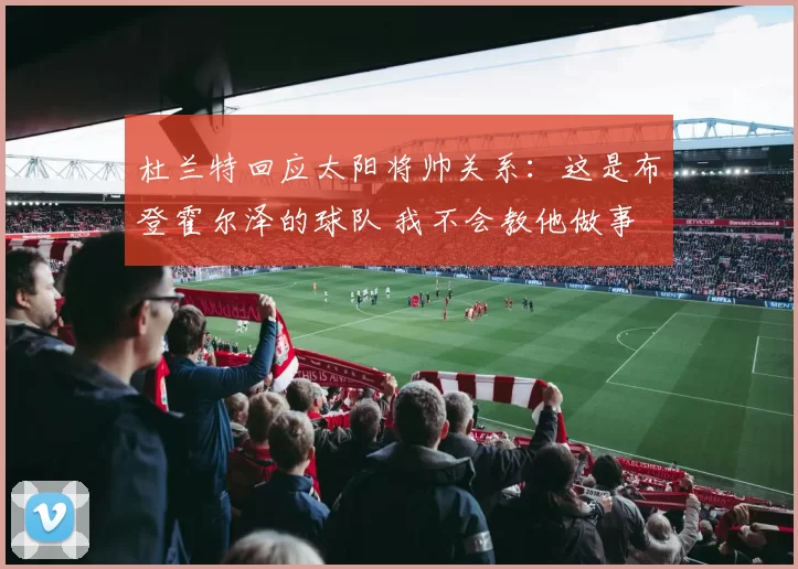 杜兰特回应太阳将帅关系：这是布登霍尔泽的球队 我不会教他做事