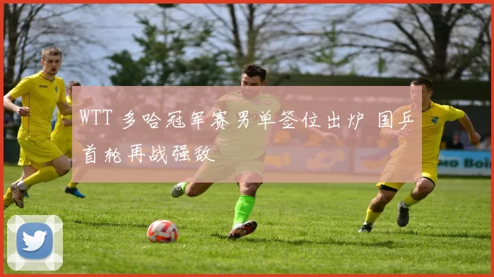 WTT 多哈冠军赛男单签位出炉 国乒首轮再战强敌