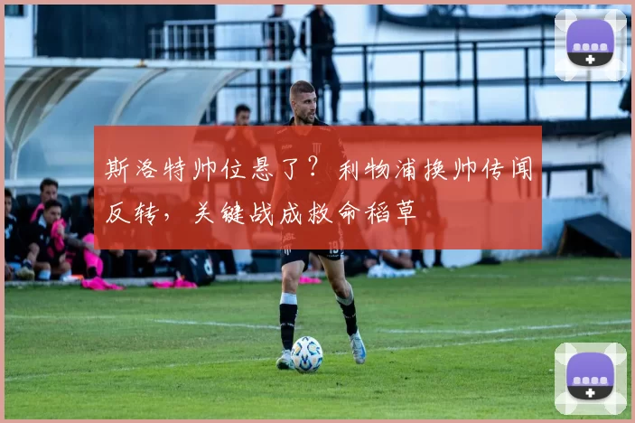 斯洛特帅位悬了？利物浦换帅传闻反转，关键战成救命稻草