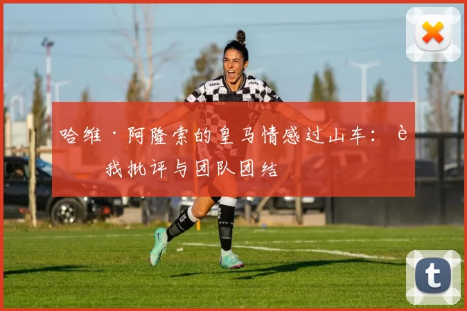 哈维·阿隆索的皇马情感过山车：自我批评与团队团结