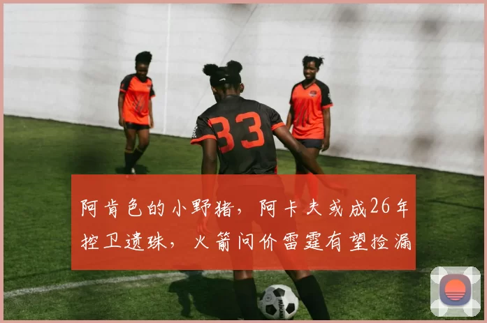 阿肯色的小野猪，阿卡夫或成26年控卫遗珠，火箭问价雷霆有望捡漏
