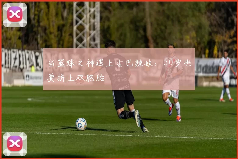 当篮球之神遇上古巴辣妹，50岁也要拼上双胞胎
