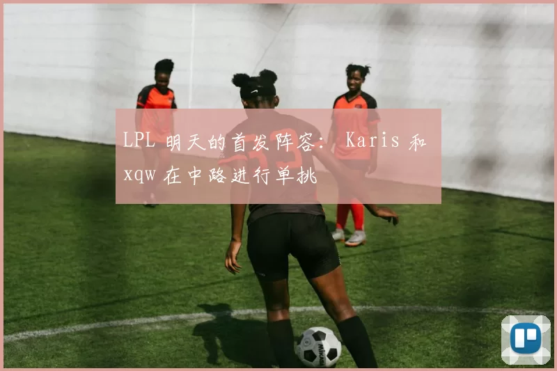 LPL 明天的首发阵容： Karis 和 xqw 在中路进行单挑