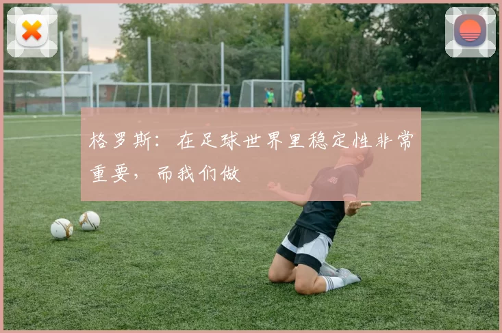 格罗斯：在足球世界里稳定性非常重要，而我们做