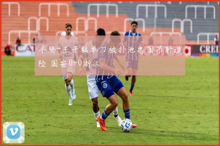 半场-王子铭单刀被扑池忠国吊射造险 国安0-0浙江