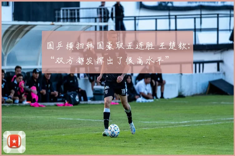 国乒横扫韩国豪取五连胜 王楚钦：“双方都发挥出了很高水平”