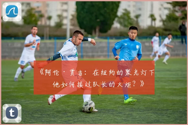 《阿伦·贾吉：在纽约的聚光灯下，他如何接过队长的火炬？》