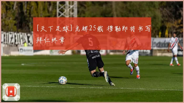 [天下足球]光辉25载 穆勒即将书写拜仁终章