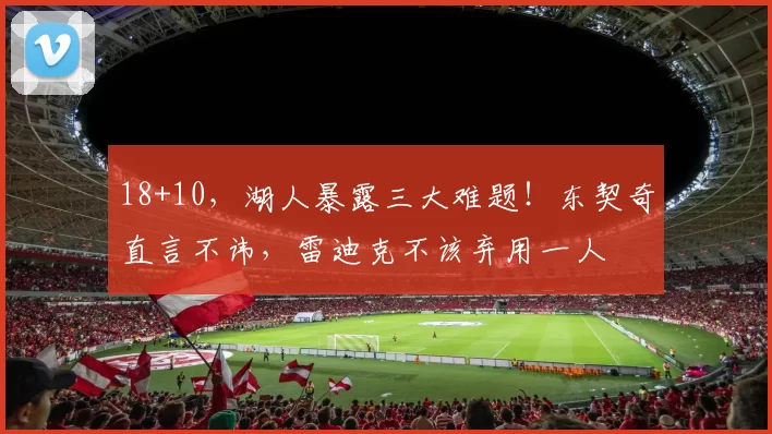 18+10，湖人暴露三大难题！东契奇直言不讳，雷迪克不该弃用一人