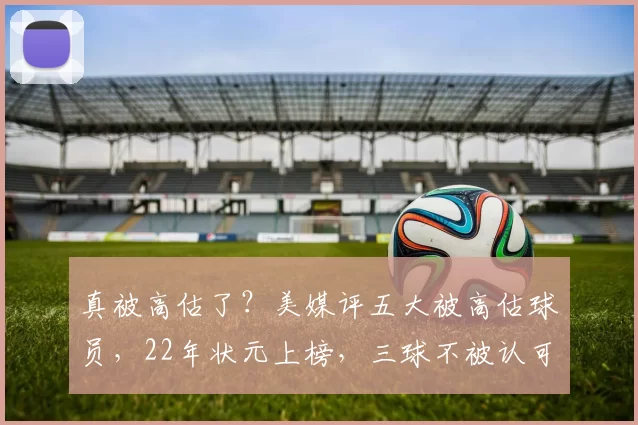 真被高估了？美媒评五大被高估球员，22年状元上榜，三球不被认可！